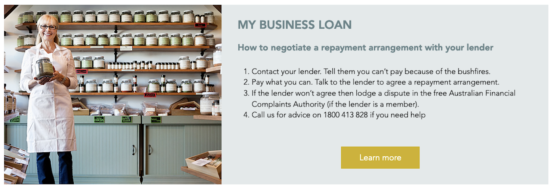 Preview of a child page titled 'My business loan'. The text reads: How to negotiate a repayment arrangement with your lender. 1. Contact your lender. Tell them you can't pay because of the bushfires. 2. Pay what you can. Talk to the lender to agree a repayment arrangement. 3 If the lender won't agree then lodge a dispute in the free Australian Financial Complaints Authority (if the lender is a member). 4. Call us for advice on 1800 413 828 if you need help. Call to action: Learn more.
